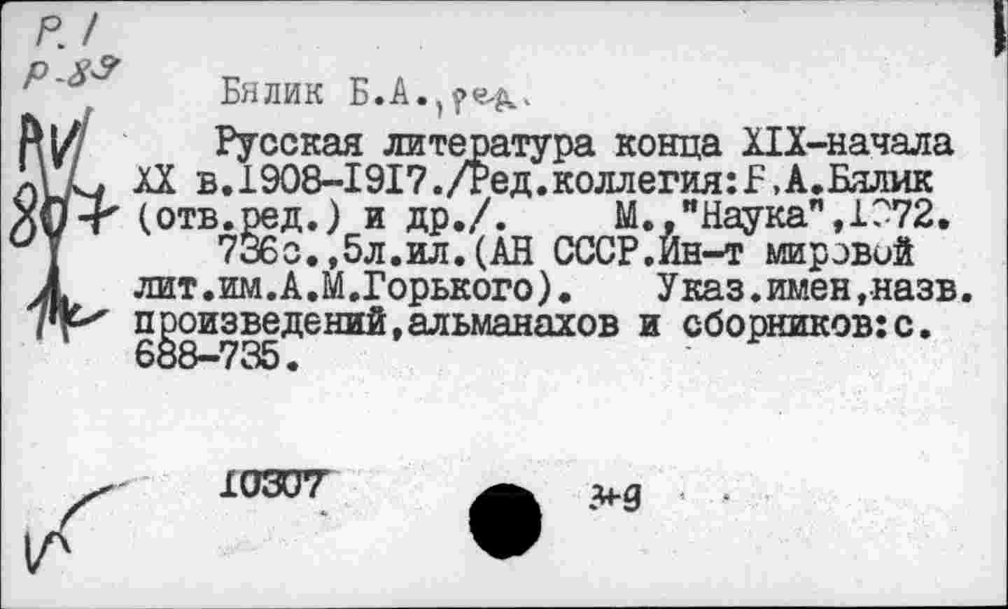 ﻿р. /
Бялик Б.А.^е^,
Русская литература конца Х1Х-начала XX в.1908-1917./Ред.коллегия:!,А.Бялик (отв.ред.) и др./.	М.,"Наука",1072.
736с.,5л.ил.(АН СССР.Йн-т мировой лит.им.А.М.Горького).	Указ.имен, назв.
произведений,альманахов и сборников:с. 688—735.
10307'
